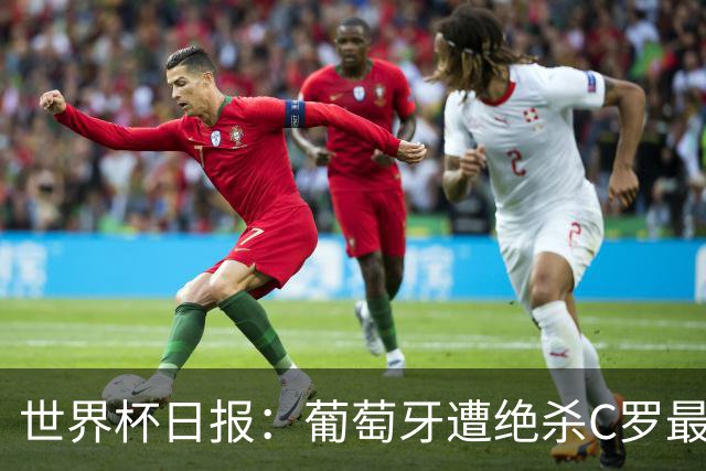 世界杯日报：葡萄牙遭绝杀C罗最后一舞 多国效仿美国上诉红黄牌