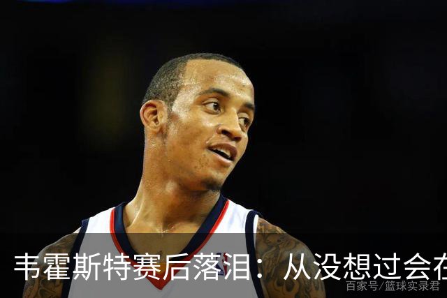 韦霍斯特赛后落泪：从没想过会在今天回家，这是我最后的机会了